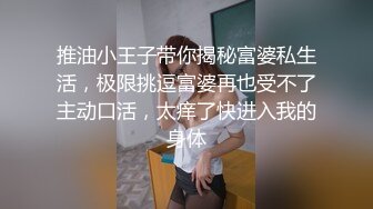 推油小王子带你揭秘富婆私生活，极限挑逗富婆再也受不了主动口活，太痒了快进入我的身体