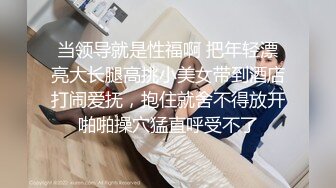 当领导就是性福啊 把年轻漂亮大长腿高挑小美女带到酒店打闹爱抚，抱住就舍不得放开啪啪操穴猛直呼受不了