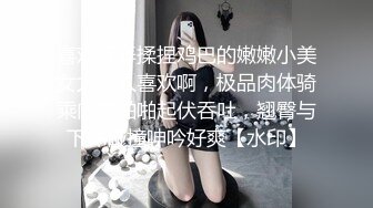 喜欢玩弄揉捏鸡巴的嫩嫩小美女太让人喜欢啊，极品肉体骑乘肉棒啪啪起伏吞吐，翘臀与下体碰撞呻吟好爽【水印】