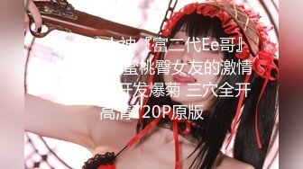 火爆91大神『富二代Ee哥』内射特辑-蜜桃臀女友的激情内射 首次开发爆菊 三穴全开 高清720P原版