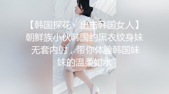 【韩国探花丶出击韩国女人】朝鲜族小伙韩国约黑衣纹身妹 无套内射，带你体验韩国妹妹的温柔如水