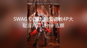 SWAG OL露脸性爱调教4P大耻淫片-11分钟 吉娜