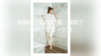 相親妹子彩禮30萬，灌醉了內射，節省一大筆