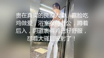 贵在真实的良家人妻、露脸吃鸡做爱，浴室服侍老公，蹲着后入，阴道裹得鸡巴好舒服，怼着大骚屁股射了！