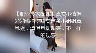 【职业良家探花】真实小情侣啪啪偷拍，甜美苗条小姐姐真风骚，情侣互动调笑，不一样的观感