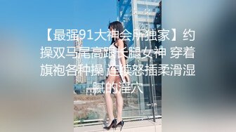 【最强91大神会所独家】约操双马尾高跟长腿女神 穿着旗袍各种操 连续怒插柔滑湿腻的淫穴