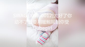 SWAG [XWJ-0012]太好了你动不了我要用暖鲍摇到你受 Qubegirl