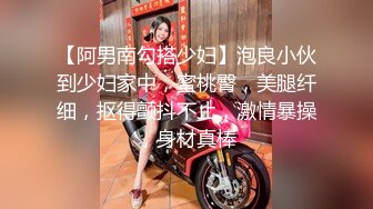 【阿男南勾搭少妇】泡良小伙到少妇家中，蜜桃臀，美腿纤细，抠得颤抖不止，激情暴操，身材真棒