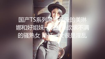 国产TS系列风骚至极的美琳娜和好姐妹一起轮操欲求不满的骚熟女 两妖一女很是淫乱