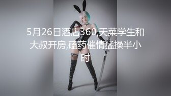 5月26日酒店360,天菜学生和大叔开房,磕药催情猛操半小时