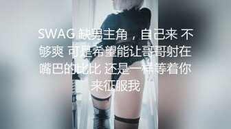 SWAG 缺男主角，自己来 不够爽 可是希望能让哥哥射在嘴巴的比比 还是一样等着你来征服我