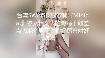 台湾SWAG长腿萝莉『Minicat』被又粗又大的鸡鸡干翻差点喷潮夸男子“你好厉害射好多啊”