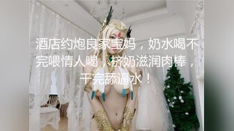 酒店约炮良家宝妈，奶水喝不完喂情人喝，挤奶滋润肉棒，干完舔逼水！