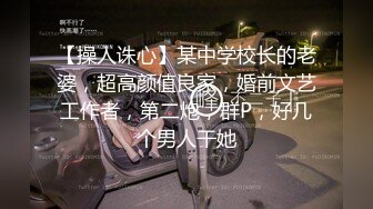 【操人诛心】某中学校长的老婆，超高颜值良家，婚前文艺工作者，第二炮，群P，好几个男人干她