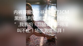 内裤哥撕烂丝袜爆操173CM黑丝玛利亚,美女说：“好大”,我害怕！后插式被干得淫叫不止！场面激情澎湃！