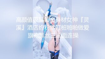 高颜值极品黄金身材女神『灵溪』酒店约粉丝打桩啪啪做爱 旗袍黑丝三画面连操