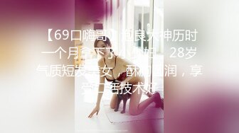 【69口嗨哥】泡良大神历时一个月拿下了小少妇，28岁气质短发美女，酥胸圆润，享受口活技术好