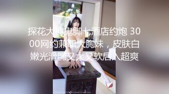 探花大神鬼脚七酒店约炮 3000网约兼职大胸妹，皮肤白嫩光滑胸又大又软后入超爽