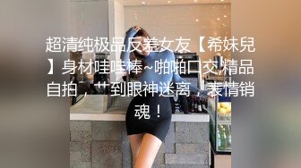 超清纯极品反差女友【希妹兒】身材哇哇棒~啪啪口交,精品自拍，艹到眼神迷离，表情销魂！