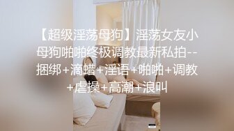 【超级淫荡母狗】淫荡女友小母狗啪啪终极调教最新私拍--捆绑+滴蜡+淫语+啪啪+调教+虐操+高潮+浪叫