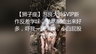 【狮子座】泡良大神SVIP新作反差学妹，突然潮喷出来好多，吓我一跳，操，小白屁股真带劲