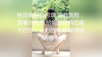 绝顶美妖TS思琪 调教贱狗，笑着对贱狗 给妈妈舔鸡巴就不打你，给力的性爱 操得很诱惑！