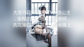 大宝寻花探会所KTV挑选公主，全程拍摄唱唱歌带回房间，洗完澡口交舔屌开操，坐身上翘起屁股后入