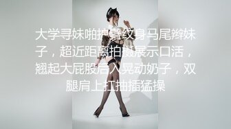 大学寻妹啪护臂纹身马尾辫妹子，超近距离拍摄展示口活，翘起大屁股后入晃动奶子，双腿肩上扛抽插猛操