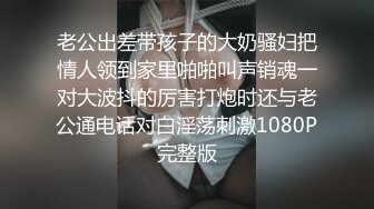 老公出差带孩子的大奶骚妇把情人领到家里啪啪叫声销魂一对大波抖的厉害打炮时还与老公通电话对白淫荡刺激1080P完整版