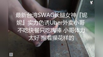 最新台湾SWAG长腿女神『妮妮』实力色诱Uber外卖小哥 不吃快餐只吃肉棒 小哥体力太好 抱着操花样的