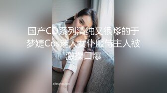 国产CD系列清纯又很嗲的于梦婕Cos迷人女仆服侍主人被激操口爆