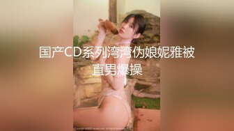 国产CD系列湾湾伪娘妮雅被直男爆操