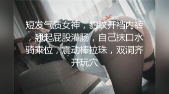 短发气质女神，豹纹开裆内裤，翘起屁股灌肠，自己抹口水骑乘位，震动棒拉珠，双洞齐开玩穴