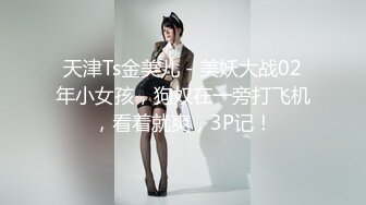 天津Ts金美儿 - 美妖大战02年小女孩，狗奴在一旁打飞机，看着就爽，3P记！