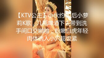 【KTV公主】小伙约00后小萝莉K歌，几瓶啤酒下去带到洗手间口交啪啪，粉嫩白虎年轻肉体诱人小穴超级紧