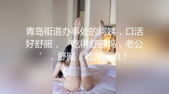 青岛街道办事处的阿姨，口活好舒服，‘吃得舒服吗，老公’，舒服，吃深一点！