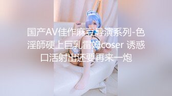 国产AV佳作麻豆导演系列-色淫師硬上巨乳雷姆coser 诱惑口活射出还要再来一炮