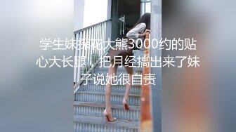 学生妹探花大熊3000约的贴心大长腿，把月经搞出来了妹子说她很自责