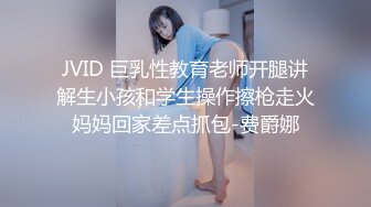 JVID 巨乳性教育老师开腿讲解生小孩和学生操作擦枪走火妈妈回家差点抓包-费爵娜