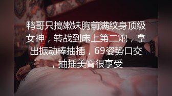 鸭哥只搞嫩妹胸前满纹身顶级女神，转战到床上第二炮，拿出振动棒抽插，69姿势口交，抽插美臀很享受