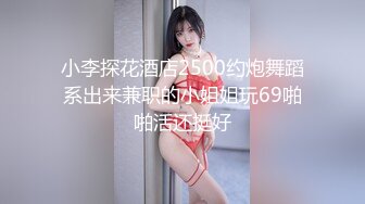 小李探花酒店2500约炮舞蹈系出来兼职的小姐姐玩69啪啪活还挺好