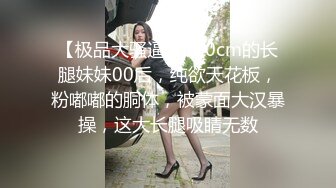 【极品大骚逼】180cm的长腿妹妹00后，纯欲天花板，粉嘟嘟的胴体，被蒙面大汉暴操，这大长腿吸睛无数