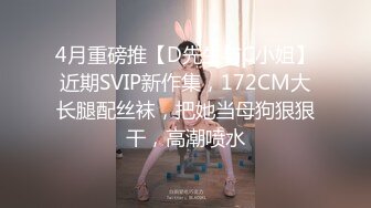 4月重磅推【D先生与C小姐】近期SVIP新作集，172CM大长腿配丝袜，把她当母狗狠狠干，高潮喷水