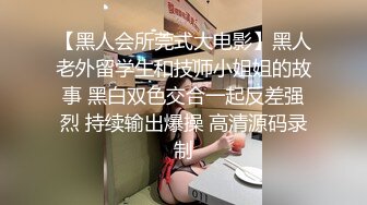 【黑人会所莞式大电影】黑人老外留学生和技师小姐姐的故事 黑白双色交合一起反差强烈 持续输出爆操 高清源码录制