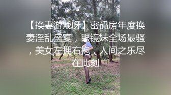 【换妻游戏呀】密码房年度换妻淫乱盛宴，眼镜妹全场最骚，美女左拥右抱，人间之乐尽在此刻