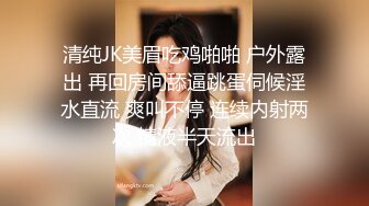 清纯JK美眉吃鸡啪啪 户外露出 再回房间舔逼跳蛋伺候淫水直流 爽叫不停 连续内射两次 精液半天流出