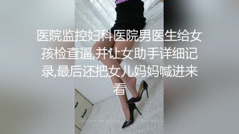 医院监控妇科医院男医生给女孩检查逼,并让女助手详细记录,最后还把女儿妈妈喊进来看