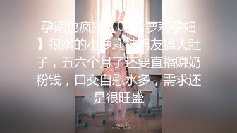 孕期也疯狂【00后萝莉孕妇】很嫩的小萝莉被男友搞大肚子，五六个月了还要直播赚奶粉钱，口交自慰水多，需求还是很旺盛