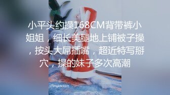 小平头约操168CM背带裤小姐姐，细长美腿地上铺被子操，按头大屌插嘴，超近特写掰穴，操的妹子多次高潮