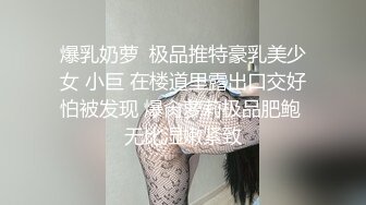 爆乳奶萝  极品推特豪乳美少女 小巨 在楼道里露出口交好怕被发现 爆肏萝莉极品肥鲍 无比湿嫩紧致